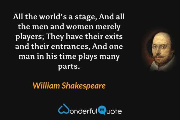 All the world's a stage, And all the men and women merely players; They have their exits and their entrances, And one man in his time plays many parts. - William Shakespeare quote.