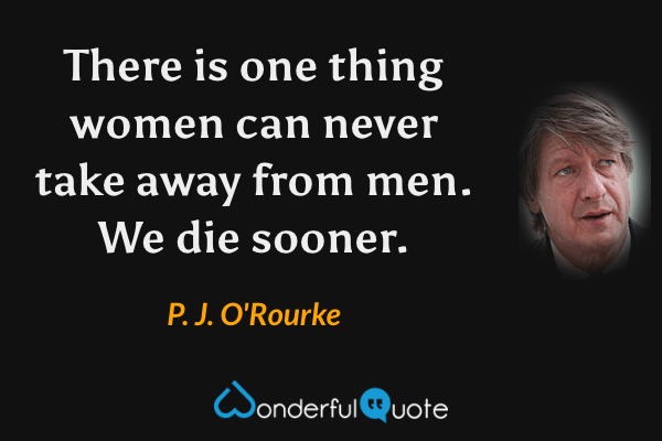 There is one thing women can never take away from men. We die sooner. - P. J. O'Rourke quote.