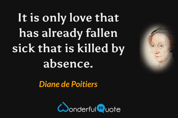 It is only love that has already fallen sick that is killed by absence. - Diane de Poitiers quote.
