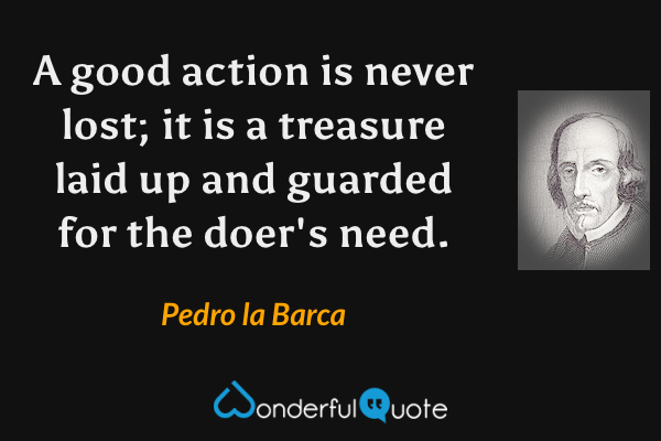 A good action is never lost; it is a treasure laid up and guarded for the doer's need. - Pedro la Barca quote.