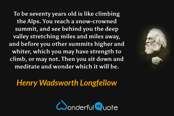 To be seventy years old is like climbing the Alps. You reach a snow-crowned summit, and see behind you the deep valley stretching miles and miles away, and before you other summits higher and whiter, which you may have strength to climb, or may not. Then you sit down and meditate and wonder which it will be. - Henry Wadsworth Longfellow quote.