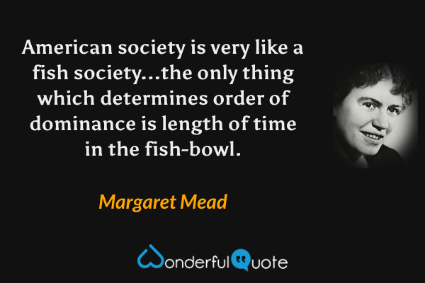 American society is very like a fish society...the only thing which determines order of dominance is length of time in the fish-bowl. - Margaret Mead quote.