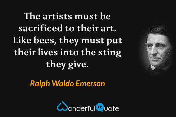 The artists must be sacrificed to their art.  Like bees, they must put their lives into the sting they give. - Ralph Waldo Emerson quote.