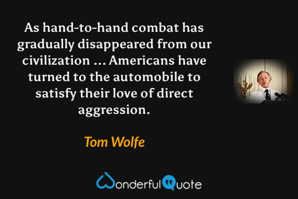 As hand-to-hand combat has gradually disappeared from our civilization ... Americans have turned to the automobile to satisfy their love of direct aggression. - Tom Wolfe quote.