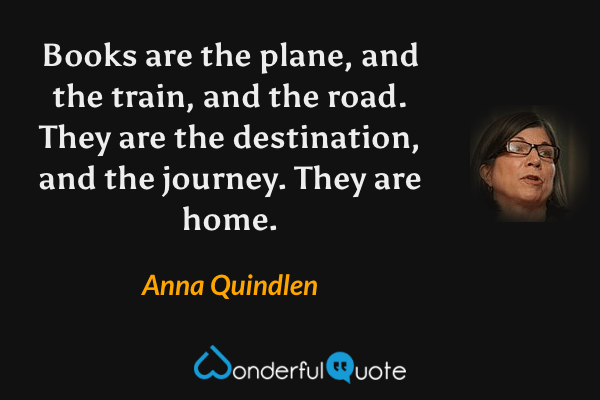 Books are the plane, and the train, and the road.  They are the destination, and the journey.  They are home. - Anna Quindlen quote.