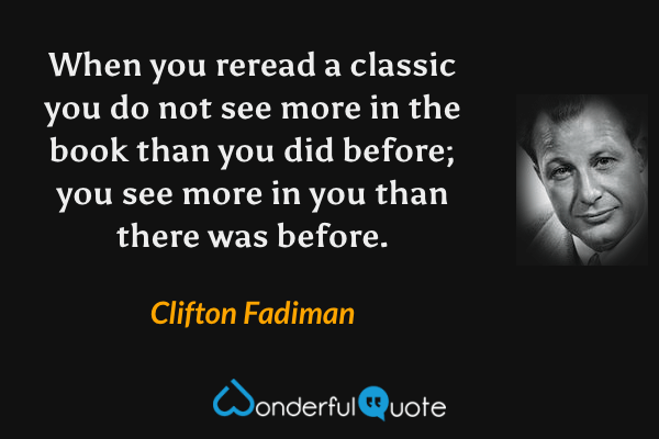 When you reread a classic you do not see more in the book than you did before; you see more in you than there was before. - Clifton Fadiman quote.