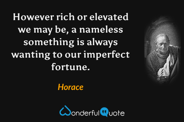 However rich or elevated we may be, a nameless something is always wanting to our imperfect fortune. - Horace quote.