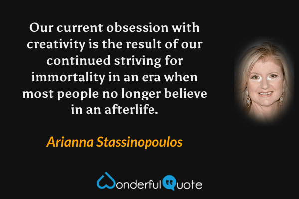 Our current obsession with creativity is the result of our continued striving for immortality in an era when most people no longer believe in an afterlife. - Arianna Stassinopoulos quote.