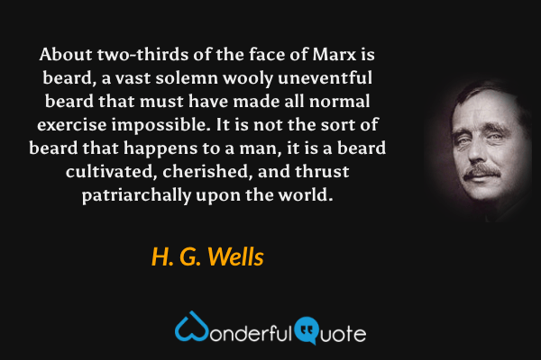 About two-thirds of the face of Marx is beard, a vast solemn wooly uneventful beard that must have made all normal exercise impossible. It is not the sort of beard that happens to a man, it is a beard cultivated, cherished, and thrust patriarchally upon the world. - H. G. Wells quote.