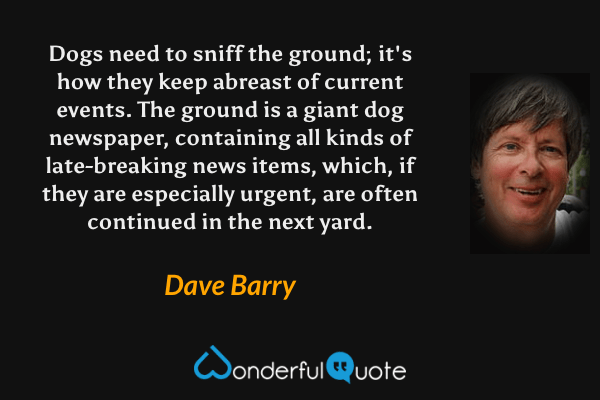 Dogs need to sniff the ground; it's how they keep abreast of current events.  The ground is a giant dog newspaper, containing all kinds of late-breaking news items, which, if they are especially urgent, are often continued in the next yard. - Dave Barry quote.