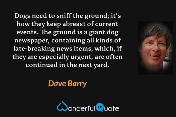Dogs need to sniff the ground; it's how they keep abreast of current events. The ground is a giant dog newspaper, containing all kinds of late-breaking news items, which, if they are especially urgent, are often continued in the next yard. - Dave Barry quote.