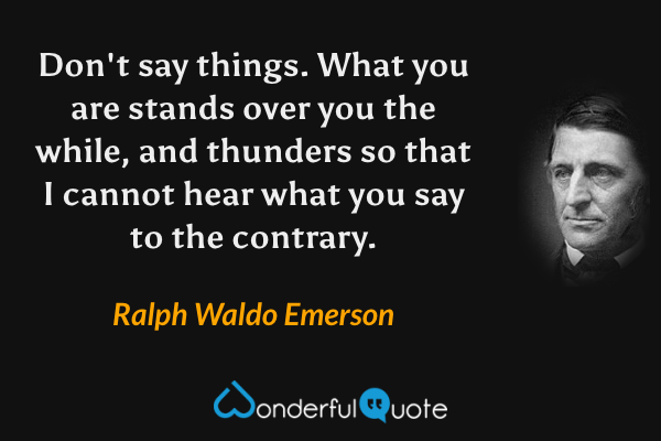 Don't say things. What you are stands over you the while, and thunders so that I cannot hear what you say to the contrary. - Ralph Waldo Emerson quote.