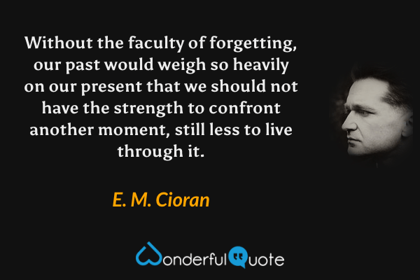 Without the faculty of forgetting, our past would weigh so heavily on our present that we should not have the strength to confront another moment, still less to live through it. - E. M. Cioran quote.