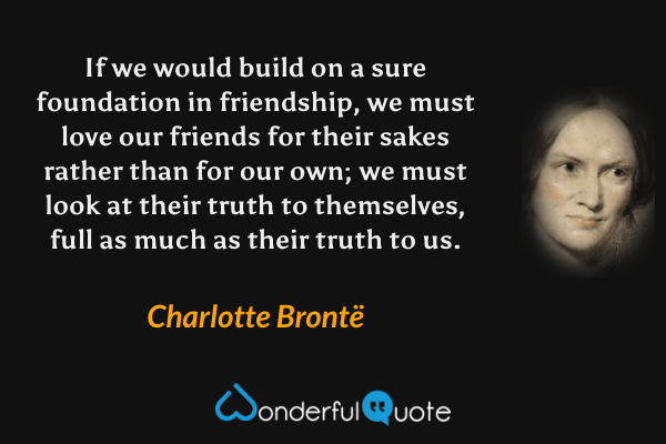 If we would build on a sure foundation in friendship, we must love our friends for their sakes rather than for our own; we must look at their truth to themselves, full as much as their truth to us. - Charlotte Brontë quote.
