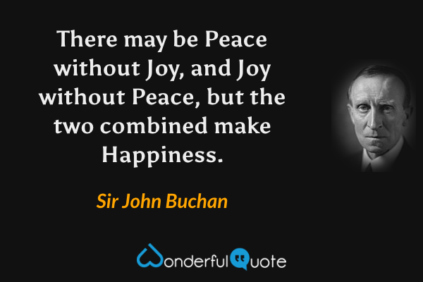 There may be Peace without Joy, and Joy without Peace, but the two combined make Happiness. - Sir John Buchan quote.