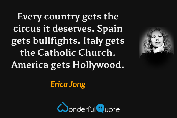 Every country gets the circus it deserves.  Spain gets bullfights.  Italy gets the Catholic Church.  America gets Hollywood. - Erica Jong quote.