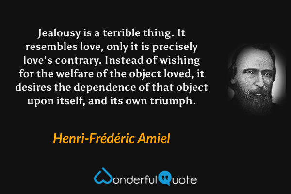 Jealousy is a terrible thing.  It resembles love, only it is precisely love's contrary.  Instead of wishing for the welfare of the object loved, it desires the dependence of that object upon itself, and its own triumph. - Henri-Frédéric Amiel quote.