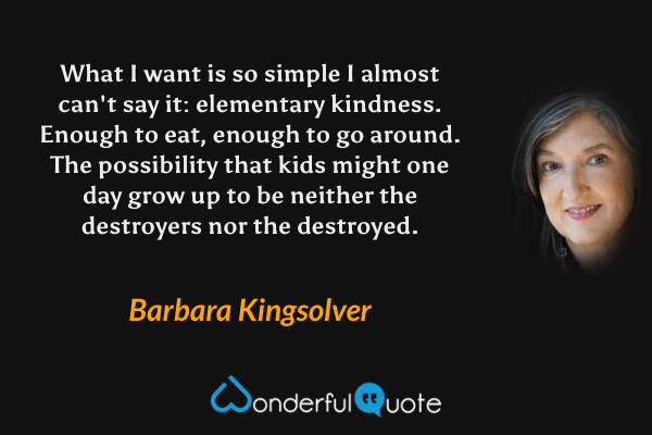 What I want is so simple I almost can't say it: elementary kindness. Enough to eat, enough to go around. The possibility that kids might one day grow up to be neither the destroyers nor the destroyed. - Barbara Kingsolver quote.