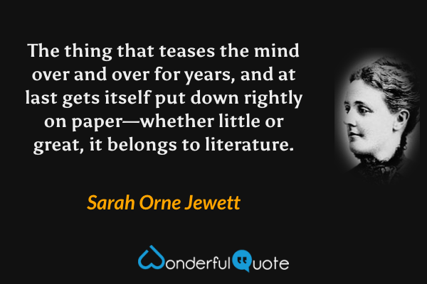 The thing that teases the mind over and over for years, and at last gets itself put down rightly on paper—whether little or great, it belongs to literature. - Sarah Orne Jewett quote.