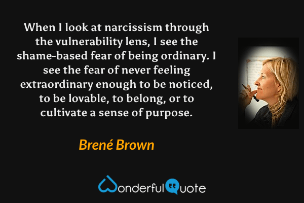 When I look at narcissism through the vulnerability lens, I see the shame-based fear of being ordinary. I see the fear of never feeling extraordinary enough to be noticed, to be lovable, to belong, or to cultivate a sense of purpose. - Brené Brown quote.