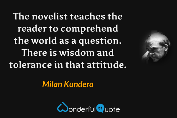 The novelist teaches the reader to comprehend the world as a question.  There is wisdom and tolerance in that attitude. - Milan Kundera quote.