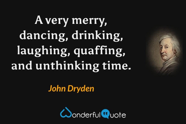 A very merry, dancing, drinking, laughing, quaffing, and unthinking time. - John Dryden quote.