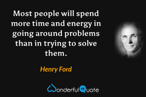 Most people will spend more time and energy in going around problems than in trying to solve them. - Henry Ford quote.