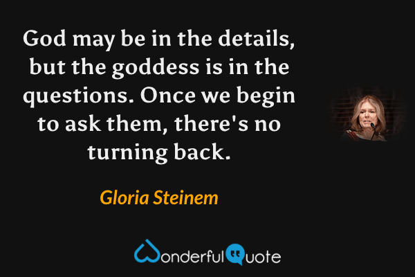 God may be in the details, but the goddess is in the questions. Once we begin to ask them, there's no turning back. - Gloria Steinem quote.