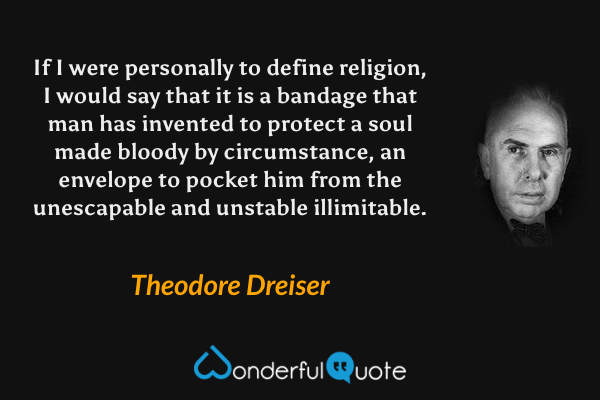If I were personally to define religion, I would say that it is a bandage that man has invented to protect a soul made bloody by circumstance, an envelope to pocket him from the unescapable and unstable illimitable. - Theodore Dreiser quote.