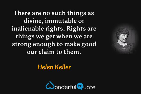 There are no such things as divine, immutable or inalienable rights. Rights are things we get when we are strong enough to make good our claim to them. - Helen Keller quote.