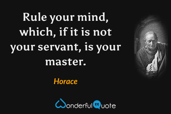 Rule your mind, which, if it is not your servant, is your master. - Horace quote.
