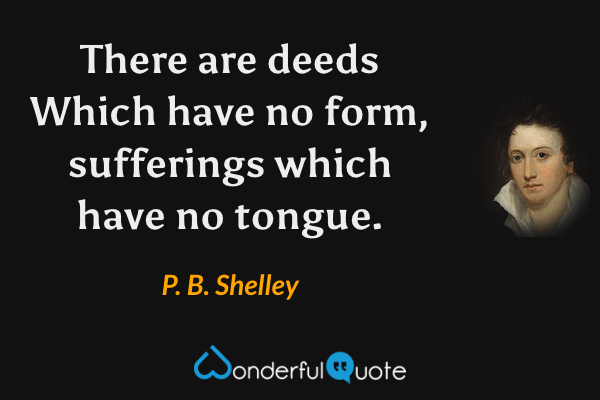 There are deeds
Which have no form, sufferings
which have no tongue. - P. B. Shelley quote.