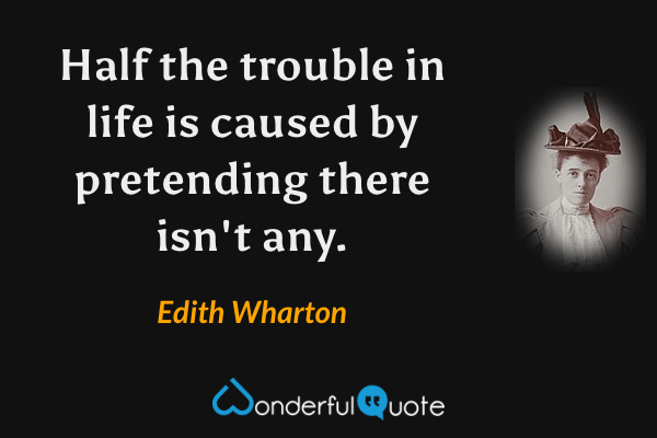 Half the trouble in life is caused by pretending there isn't any. - Edith Wharton quote.