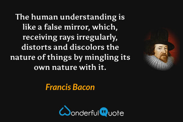 The human understanding is like a false mirror, which, receiving rays irregularly, distorts and discolors the nature of things by mingling its own nature with it. - Francis Bacon quote.