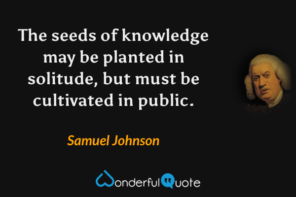 The seeds of knowledge may be planted in solitude, but must be cultivated in public. - Samuel Johnson quote.