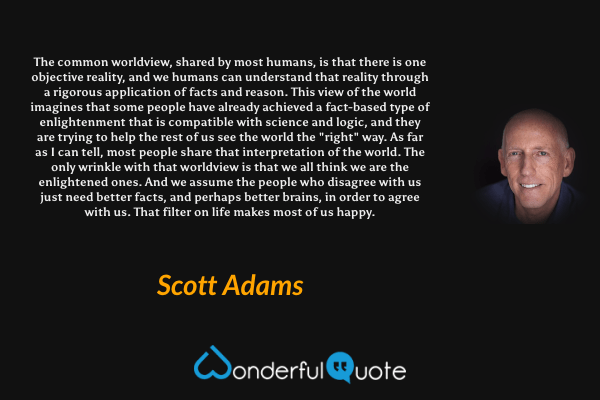 The common worldview, shared by most humans, is that there is one objective reality, and we humans can understand that reality through a rigorous application of facts and reason. This view of the world imagines that some people have already achieved a fact-based type of enlightenment that is compatible with science and logic, and they are trying to help the rest of us see the world the "right" way. As far as I can tell, most people share that interpretation of the world. The only wrinkle with that worldview is that we all think we are the enlightened ones. And we assume the people who disagree with us just need better facts, and perhaps better brains, in order to agree with us. That filter on life makes most of us happy. - Scott Adams quote.