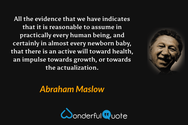 All the evidence that we have indicates that it is reasonable to assume in practically every human being, and certainly in almost every newborn baby, that there is an active will toward health, an impulse towards growth, or towards the actualization. - Abraham Maslow quote.