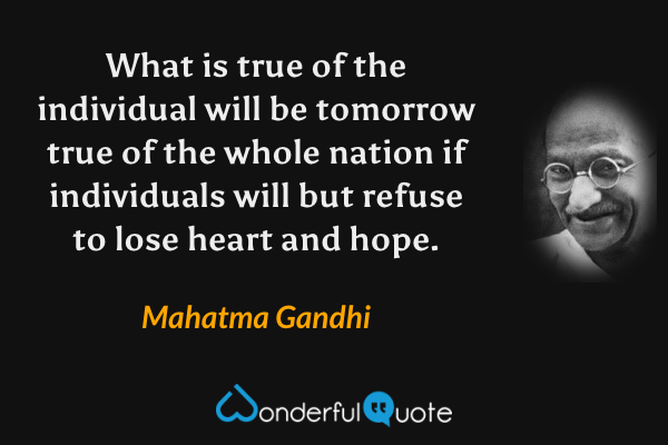 What is true of the individual will be tomorrow true of the whole nation if individuals will but refuse to lose heart and hope. - Mahatma Gandhi quote.