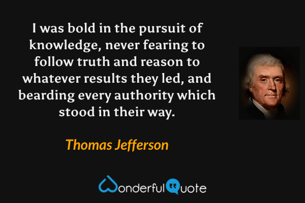 I was bold in the pursuit of knowledge, never fearing to follow truth and reason to whatever results they led, and bearding every authority which stood in their way. - Thomas Jefferson quote.