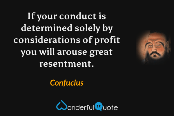 If your conduct is determined solely by considerations of profit you will arouse great resentment. - Confucius quote.