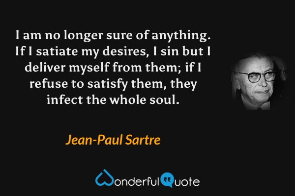 I am no longer sure of anything. If I satiate my desires, I sin but I deliver myself from them; if I refuse to satisfy them, they infect the whole soul. - Jean-Paul Sartre quote.