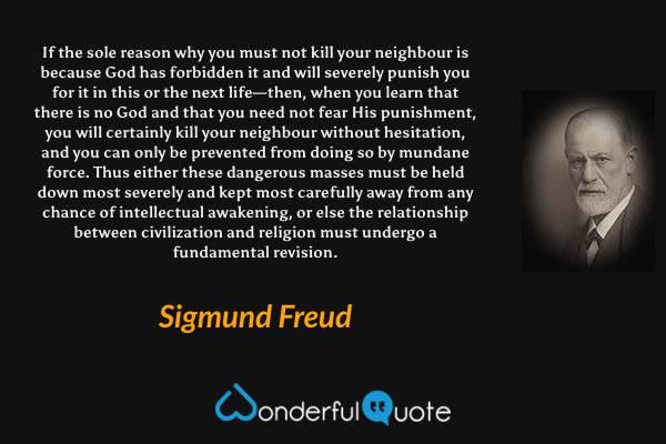 If the sole reason why you must not kill your neighbour is because God has forbidden it and will severely punish you for it in this or the next life—then, when you learn that there is no God and that you need not fear His punishment, you will certainly kill your neighbour without hesitation, and you can only be prevented from doing so by mundane force. Thus either these dangerous masses must be held down most severely and kept most carefully away from any chance of intellectual awakening, or else the relationship between civilization and religion must undergo a fundamental revision. - Sigmund Freud quote.