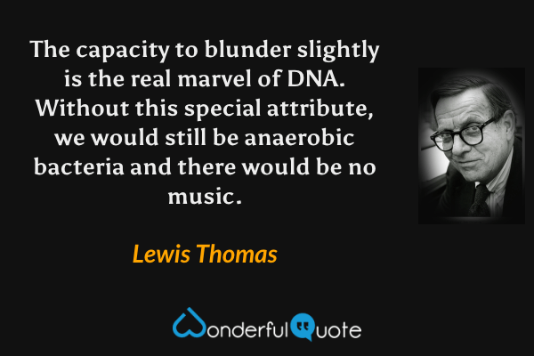 The capacity to blunder slightly is the real marvel of DNA. Without this special attribute, we would still be anaerobic bacteria and there would be no music. - Lewis Thomas quote.