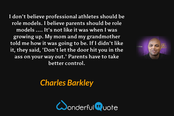I don't believe professional athletes should be role models. I believe parents should be role models .... It's not like it was when I was growing up. My mom and my grandmother told me how it was going to be. If I didn't like it, they said, 'Don't let the door hit you in the ass on your way out.' Parents have to take better control. - Charles Barkley quote.