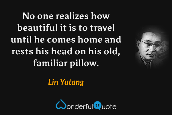 No one realizes how beautiful it is to travel until he comes home and rests his head on his old, familiar pillow. - Lin Yutang quote.