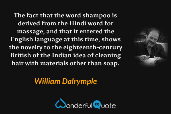 The fact that the word shampoo is derived from the Hindi word for massage, and that it entered the English language at this time, shows the novelty to the eighteenth-century British of the Indian idea of cleaning hair with materials other than soap. - William Dalrymple quote.