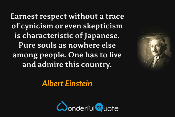 Earnest respect without a trace of cynicism or even skepticism is characteristic of Japanese. Pure souls as nowhere else among people. One has to live and admire this country. - Albert Einstein quote.