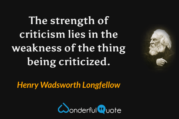 The strength of criticism lies in the weakness of the thing being criticized. - Henry Wadsworth Longfellow quote.