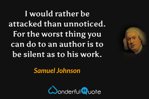 I would rather be attacked than unnoticed. For the worst thing you can do to an author is to be silent as to his work. - Samuel Johnson quote.