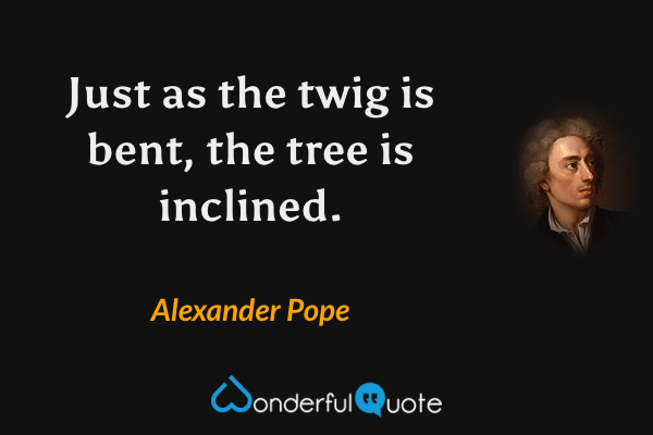 Just as the twig is bent, the tree is inclined. - Alexander Pope quote.